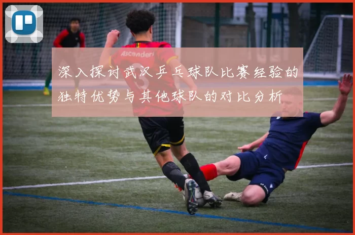 深入探讨武汉乒乓球队比赛经验的独特优势与其他球队的对比分析