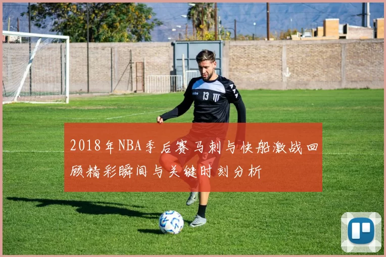 2018年NBA季后赛马刺与快船激战回顾精彩瞬间与关键时刻分析