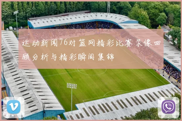 运动新闻76对篮网精彩比赛录像回顾分析与精彩瞬间集锦